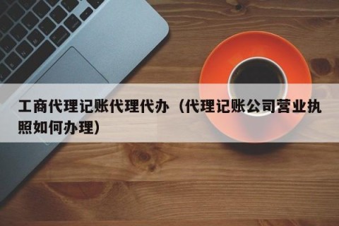 工商代理记账代理代办（代理记账公司营业执照如何办理）