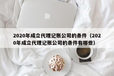 2020年成立代理记账公司的条件（2020年成立代理记账公司的条件有哪些）