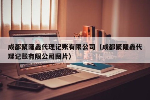 成都聚隆鑫代理记账有限公司（成都聚隆鑫代理记账有限公司图片）