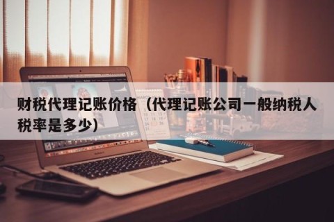 财税代理记账价格（代理记账公司一般纳税人税率是多少）