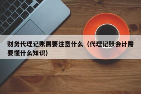 财务代理记账需要注意什么（代理记账会计需要懂什么知识）