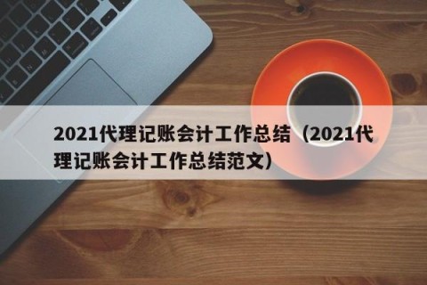 2021代理记账会计工作总结（2021代理记账会计工作总结范文）