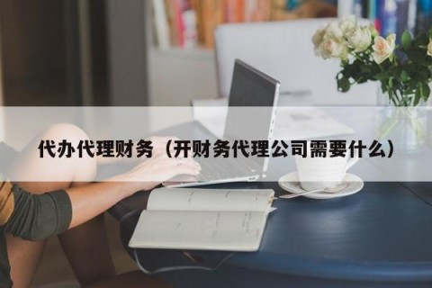代办代理财务（开财务代理公司需要什么）