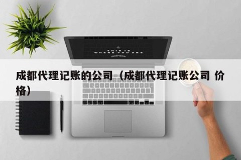 成都代理记账的公司（成都代理记账公司 价格）
