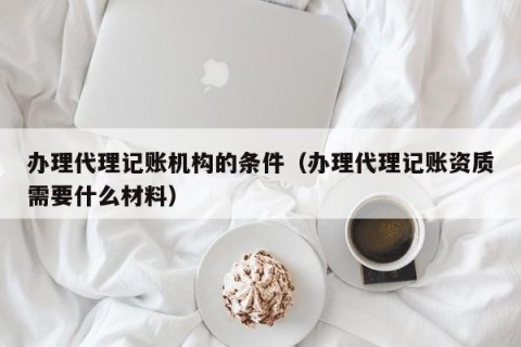 办理代理记账机构的条件（办理代理记账资质需要什么材料）