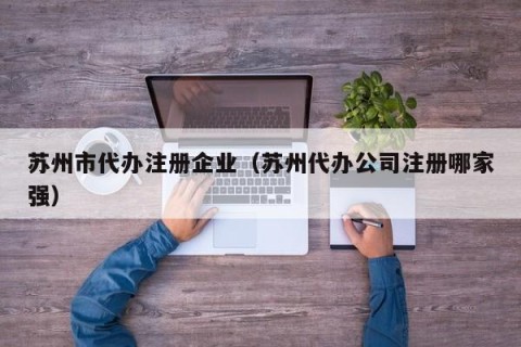 苏州市代办注册企业（苏州代办公司注册哪家强）