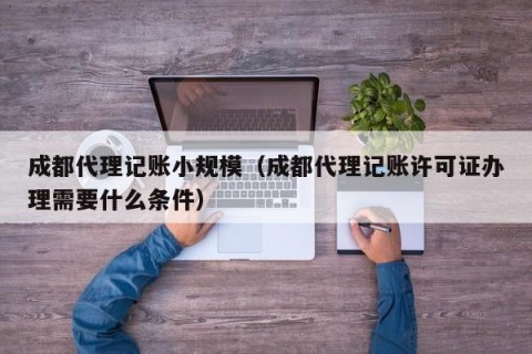 成都代理记账小规模（成都代理记账许可证办理需要什么条件）