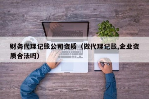财务代理记账公司资质（做代理记账,企业资质合法吗）