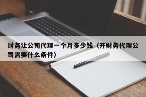 财务让公司代理一个月多少钱（开财务代理公司需要什么条件）
