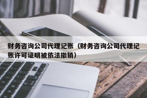 财务咨询公司代理记账（财务咨询公司代理记账许可证明被依法撤销）