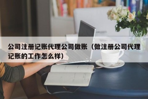 公司注册记账代理公司做账（做注册公司代理记账的工作怎么样）