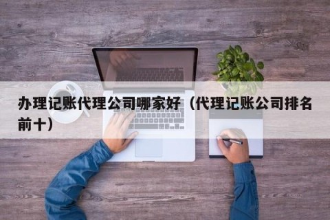 办理记账代理公司哪家好（代理记账公司排名前十）