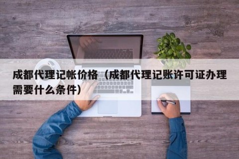 成都代理记帐价格（成都代理记账许可证办理需要什么条件）