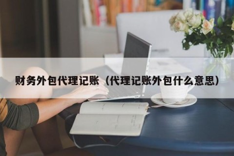 财务外包代理记账（代理记账外包什么意思）