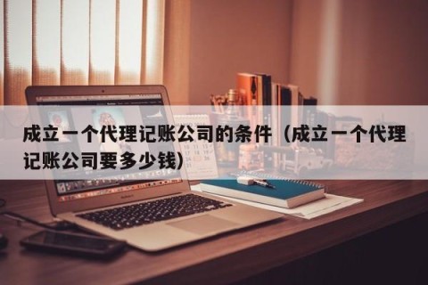 成立一个代理记账公司的条件（成立一个代理记账公司要多少钱）