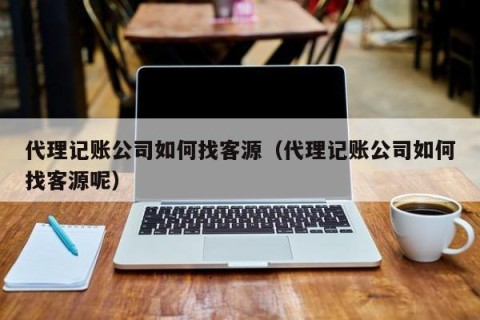代理记账公司如何找客源（代理记账公司如何找客源呢）