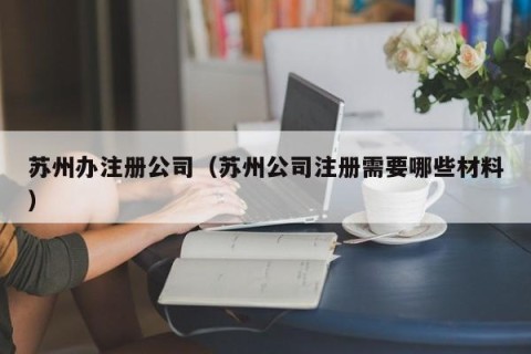 苏州办注册公司（苏州公司注册需要哪些材料）