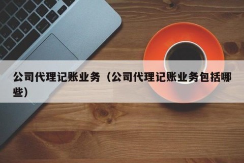 公司代理记账业务（公司代理记账业务包括哪些）
