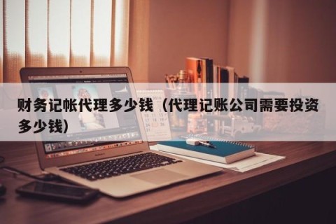 财务记帐代理多少钱（代理记账公司需要投资多少钱）