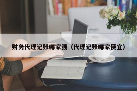 财务代理记账哪家强（代理记账哪家便宜）