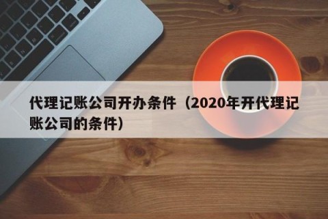 代理记账公司开办条件（2020年开代理记账公司的条件）