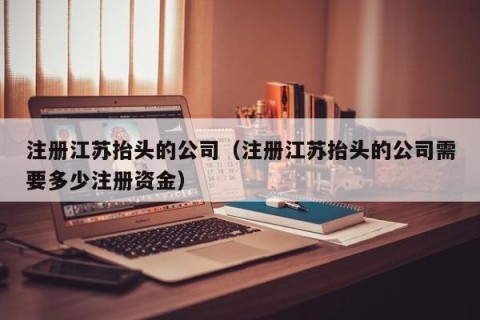 注册江苏抬头的公司（注册江苏抬头的公司需要多少注册资金）