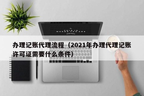 办理记账代理流程（2021年办理代理记账许可证需要什么条件）