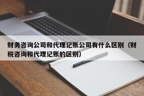 财务咨询公司和代理记账公司有什么区别（财税咨询和代理记账的区别）