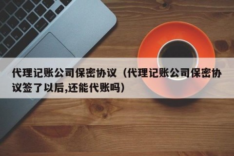代理记账公司保密协议（代理记账公司保密协议签了以后,还能代账吗）