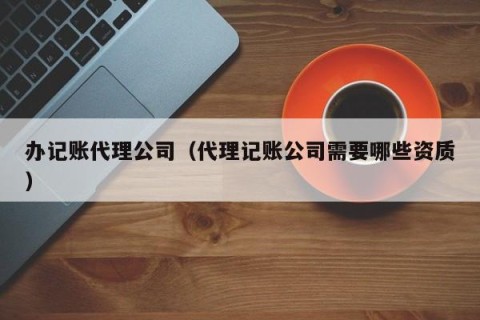 办记账代理公司（代理记账公司需要哪些资质）