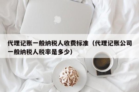 代理记账一般纳税人收费标准（代理记账公司一般纳税人税率是多少）