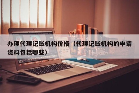 办理代理记账机构价格（代理记账机构的申请资料包括哪些）