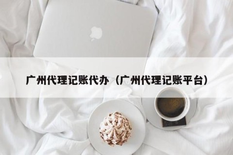 广州代理记账代办（广州代理记账平台）