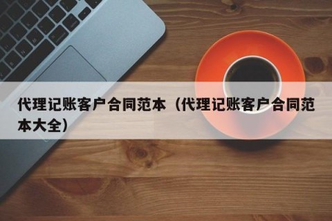 代理记账客户合同范本（代理记账客户合同范本大全）