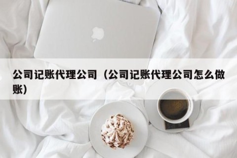 公司记账代理公司（公司记账代理公司怎么做账）