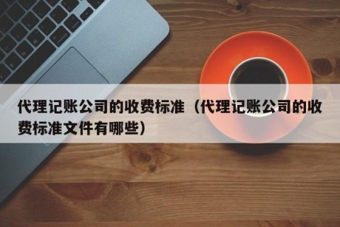 代理记账公司的收费标准（代理记账公司的收费标准文件有哪些）