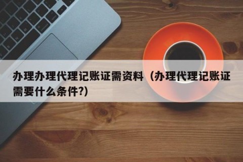办理办理代理记账证需资料（办理代理记账证需要什么条件?）