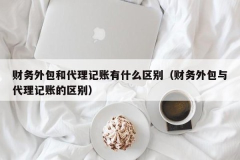 财务外包和代理记账有什么区别（财务外包与代理记账的区别）