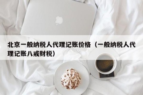 北京一般纳税人代理记账价格（一般纳税人代理记账八戒财税）