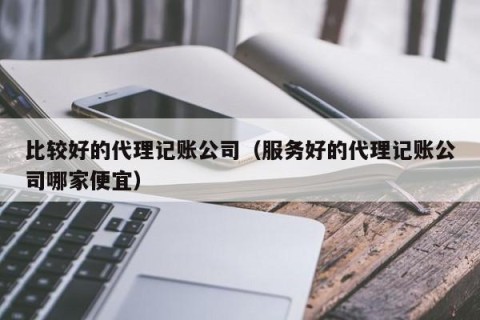 比较好的代理记账公司（服务好的代理记账公司哪家便宜）
