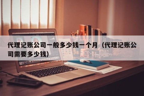 代理记账公司一般多少钱一个月（代理记账公司需要多少钱）