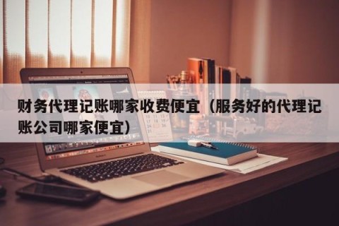 财务代理记账哪家收费便宜（服务好的代理记账公司哪家便宜）