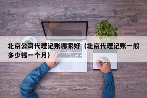 北京公司代理记账哪家好（北京代理记账一般多少钱一个月）