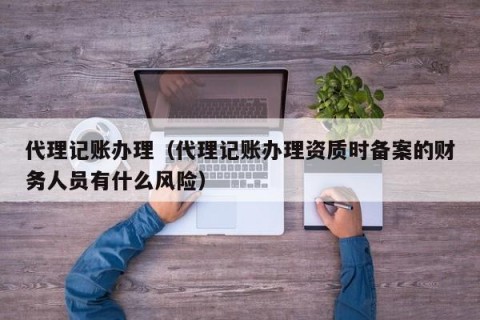 代理记账办理（代理记账办理资质时备案的财务人员有什么风险）