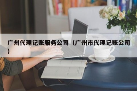 广州代理记账服务公司（广州市代理记账公司）