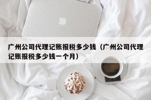 广州公司代理记账报税多少钱（广州公司代理记账报税多少钱一个月）