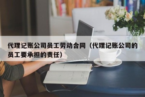 代理记账公司员工劳动合同（代理记账公司的员工要承担的责任）