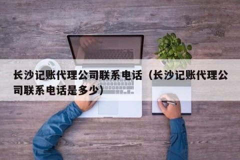 长沙记账代理公司联系电话（长沙记账代理公司联系电话是多少）