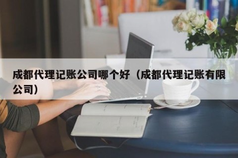 成都代理记账公司哪个好（成都代理记账有限公司）