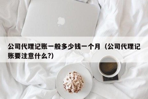 公司代理记账一般多少钱一个月（公司代理记账要注意什么?）